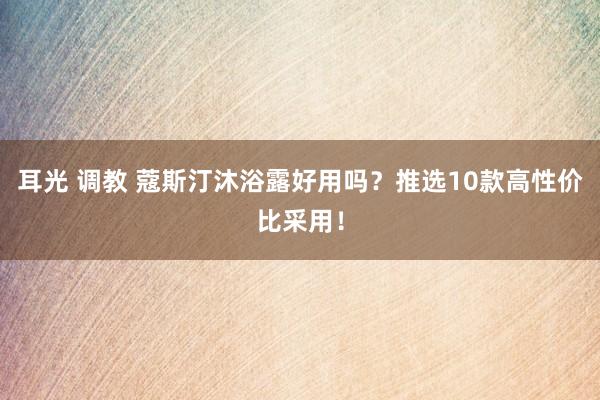 耳光 调教 蔻斯汀沐浴露好用吗？推选10款高性价比采用！