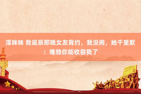 淫咪咪 我诞辰那晚女友背约，我没闹，她千里默：唯独你能收容我了