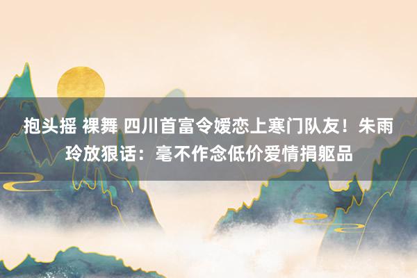 抱头摇 裸舞 四川首富令嫒恋上寒门队友！朱雨玲放狠话：毫不作念低价爱情捐躯品