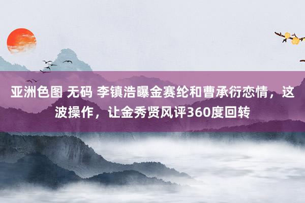亚洲色图 无码 李镇浩曝金赛纶和曹承衍恋情，这波操作，让金秀贤风评360度回转