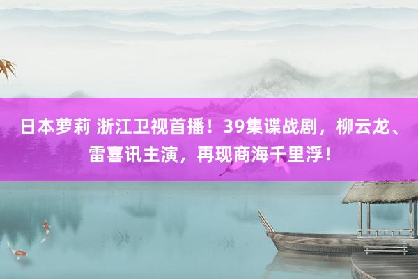 日本萝莉 浙江卫视首播！39集谍战剧，柳云龙、雷喜讯主演，再现商海千里浮！