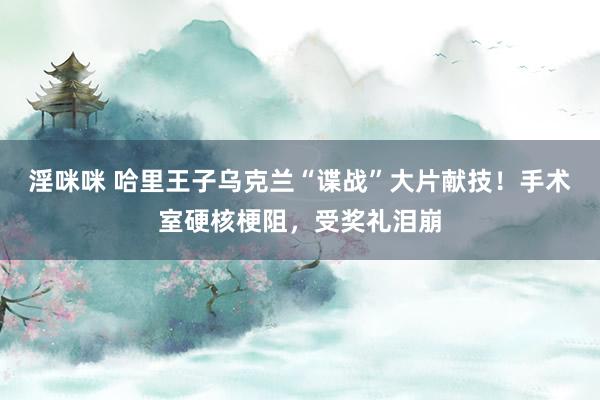 淫咪咪 哈里王子乌克兰“谍战”大片献技！手术室硬核梗阻，受奖礼泪崩