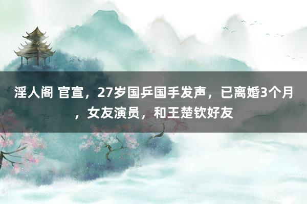 淫人阁 官宣，27岁国乒国手发声，已离婚3个月，女友演员，和王楚钦好友