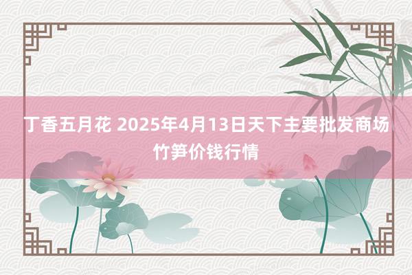 丁香五月花 2025年4月13日天下主要批发商场竹笋价钱行情