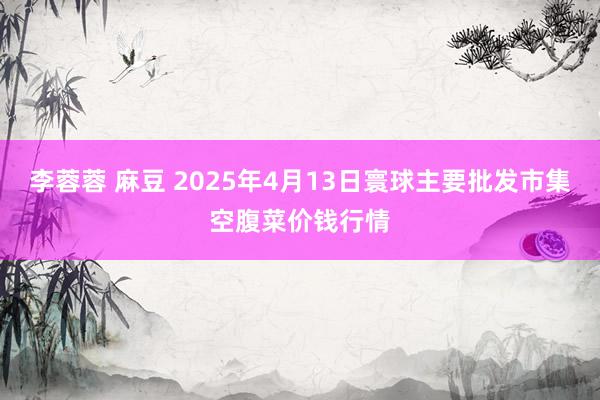 李蓉蓉 麻豆 2025年4月13日寰球主要批发市集空腹菜价钱行情
