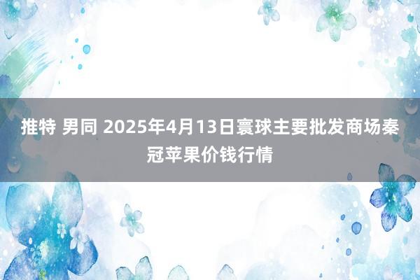 推特 男同 2025年4月13日寰球主要批发商场秦冠苹果价钱行情