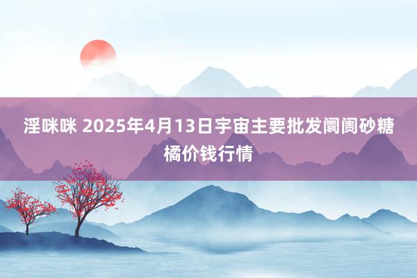 淫咪咪 2025年4月13日宇宙主要批发阛阓砂糖橘价钱行情