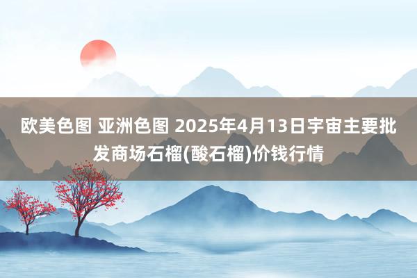 欧美色图 亚洲色图 2025年4月13日宇宙主要批发商场石榴(酸石榴)价钱行情