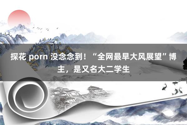 探花 porn 没念念到！“全网最早大风展望”博主，是又名大二学生