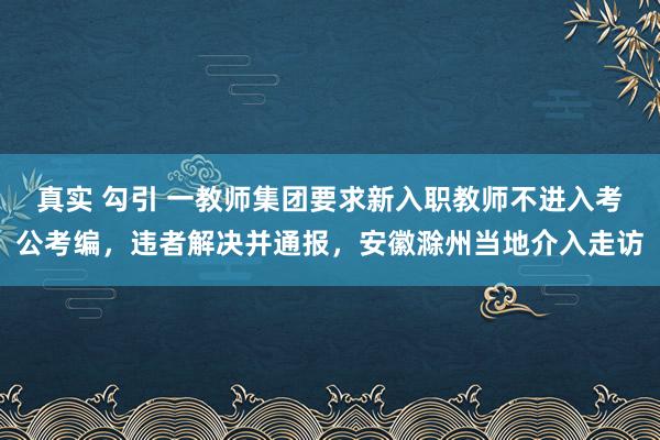 真实 勾引 一教师集团要求新入职教师不进入考公考编，违者解决并通报，安徽滁州当地介入走访