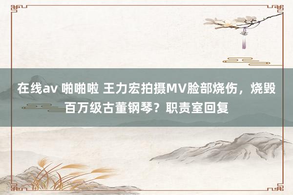 在线av 啪啪啦 王力宏拍摄MV脸部烧伤，烧毁百万级古董钢琴？职责室回复