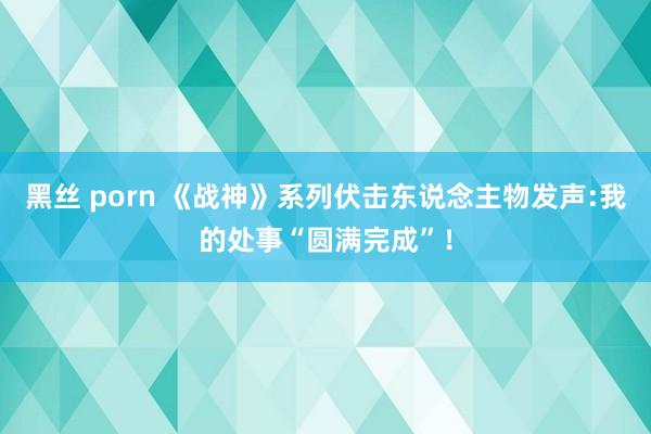 黑丝 porn 《战神》系列伏击东说念主物发声:我的处事“圆满完成”！