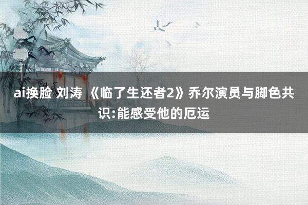 ai换脸 刘涛 《临了生还者2》乔尔演员与脚色共识:能感受他的厄运