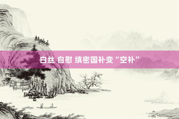 白丝 自慰 缜密国补变“空补”