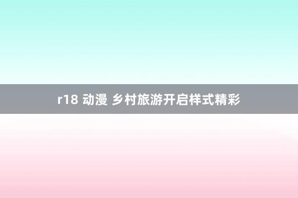 r18 动漫 乡村旅游开启样式精彩