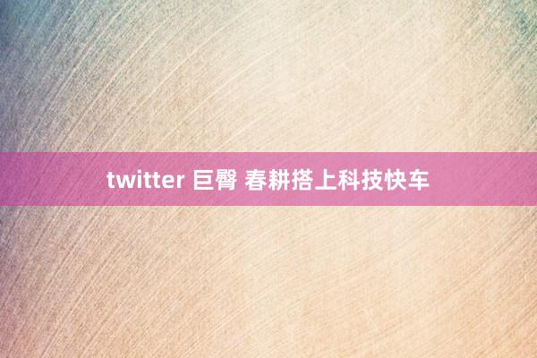 twitter 巨臀 春耕搭上科技快车