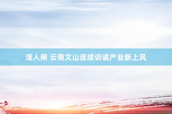 淫人阁 云南文山连续训诫产业新上风