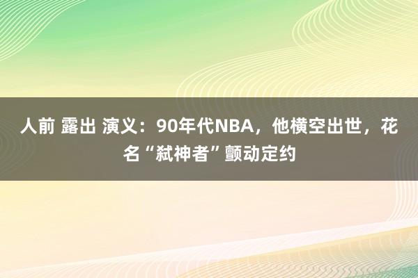 人前 露出 演义：90年代NBA，他横空出世，花名“弑神者”颤动定约