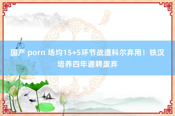 国产 porn 场均15+5环节战遭科尔弃用！铁汉培养四年遴聘废弃