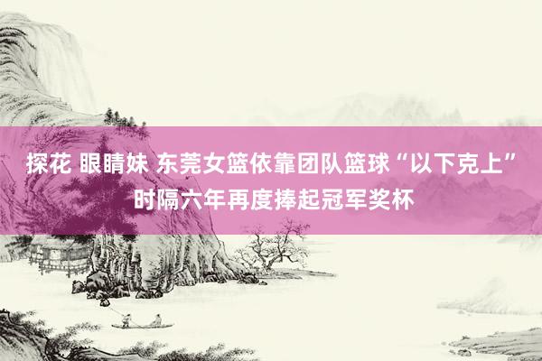 探花 眼睛妹 东莞女篮依靠团队篮球“以下克上” 时隔六年再度捧起冠军奖杯