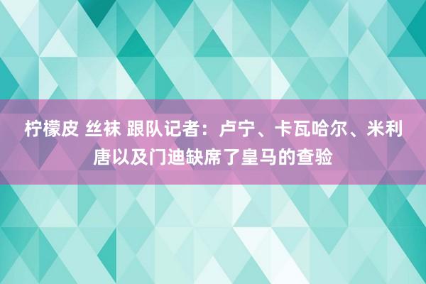 柠檬皮 丝袜 跟队记者：卢宁、卡瓦哈尔、米利唐以及门迪缺席了皇马的查验