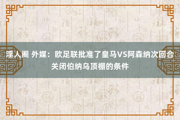 淫人阁 外媒：欧足联批准了皇马VS阿森纳次回合关闭伯纳乌顶棚的条件