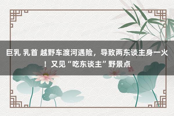 巨乳 乳首 越野车渡河遇险，导致两东谈主身一火！又见“吃东谈主”野景点