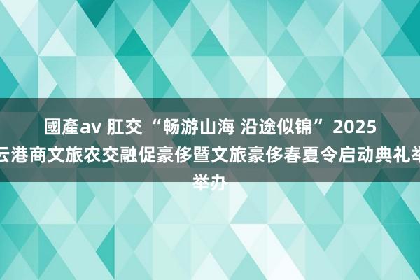 國產av 肛交 “畅游山海 沿途似锦” 2025连云港商文旅农交融促豪侈暨文旅豪侈春夏令启动典礼举办