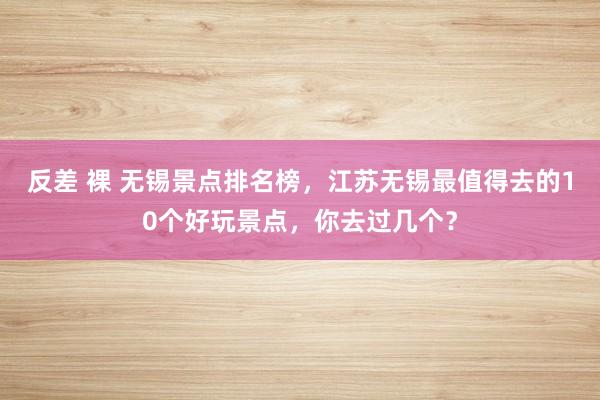 反差 裸 无锡景点排名榜，江苏无锡最值得去的10个好玩景点，你去过几个？
