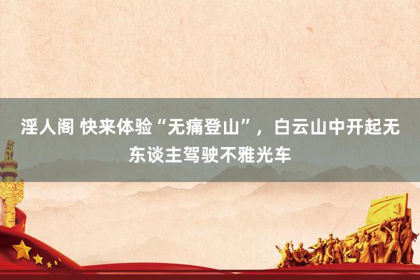淫人阁 快来体验“无痛登山”，白云山中开起无东谈主驾驶不雅光车