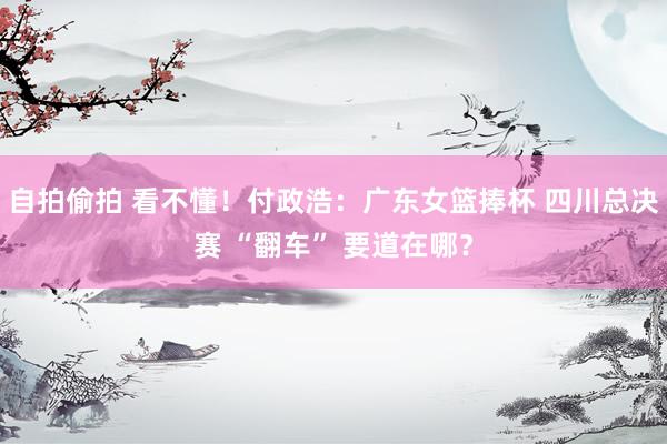 自拍偷拍 看不懂！付政浩：广东女篮捧杯 四川总决赛 “翻车” 要道在哪？
