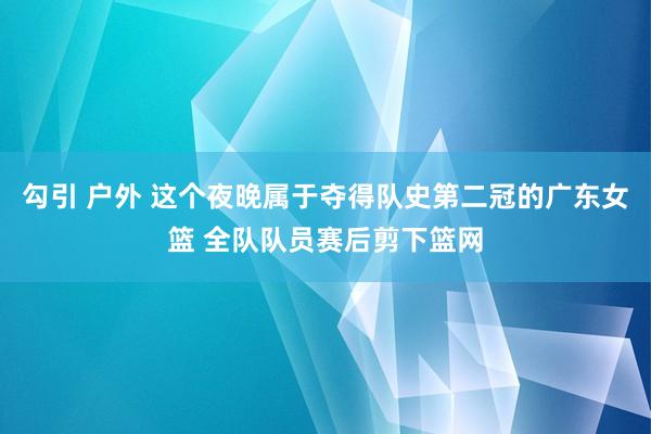 勾引 户外 这个夜晚属于夺得队史第二冠的广东女篮 全队队员赛后剪下篮网