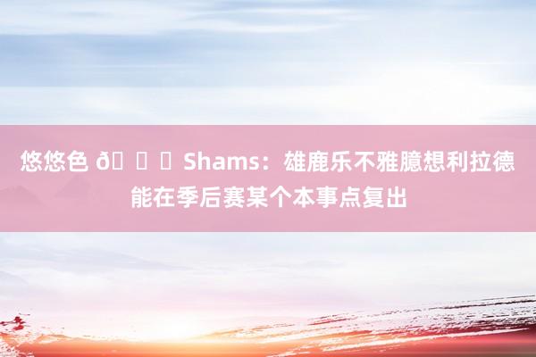 悠悠色 👀Shams：雄鹿乐不雅臆想利拉德能在季后赛某个本事点复出