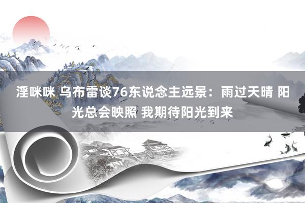 淫咪咪 乌布雷谈76东说念主远景：雨过天晴 阳光总会映照 我期待阳光到来