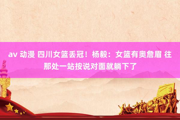 av 动漫 四川女篮丢冠！杨毅：女篮有奥詹眉 往那处一站按说对面就躺下了