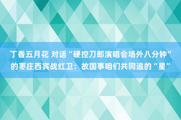 丁香五月花 对话“硬控刀郎演唱会场外八分钟”的枣庄西宾战红卫：故国事咱们共同追的“星”