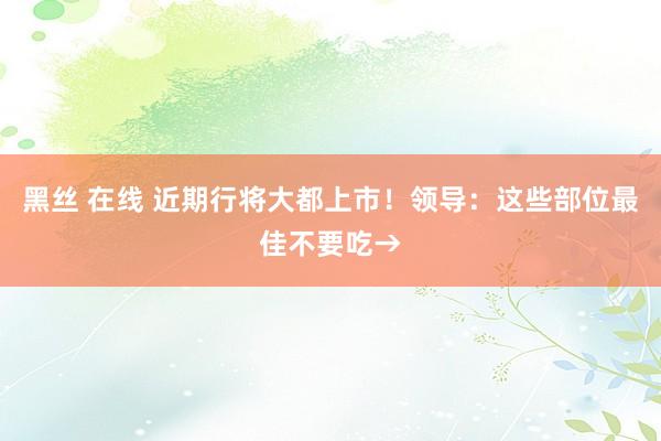黑丝 在线 近期行将大都上市！领导：这些部位最佳不要吃→