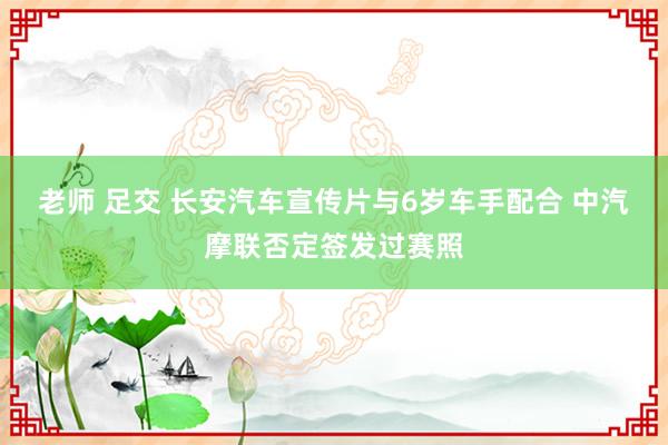老师 足交 长安汽车宣传片与6岁车手配合 中汽摩联否定签发过赛照