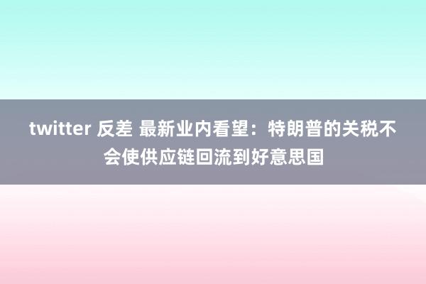 twitter 反差 最新业内看望：特朗普的关税不会使供应链回流到好意思国