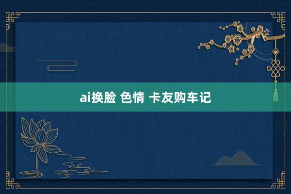 ai换脸 色情 卡友购车记