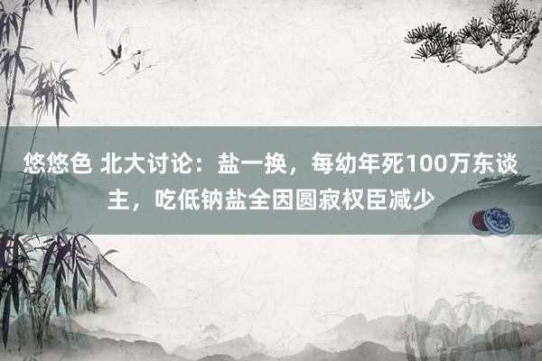 悠悠色 北大讨论：盐一换，每幼年死100万东谈主，吃低钠盐全因圆寂权臣减少