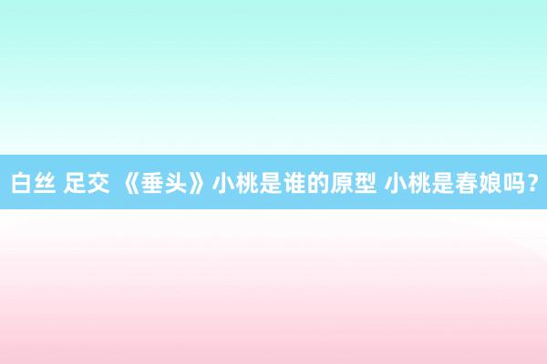 白丝 足交 《垂头》小桃是谁的原型 小桃是春娘吗？