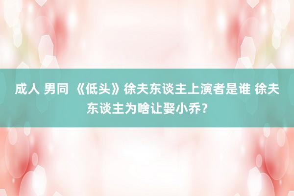 成人 男同 《低头》徐夫东谈主上演者是谁 徐夫东谈主为啥让娶小乔？