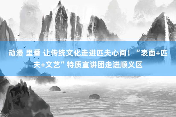 动漫 里番 让传统文化走进匹夫心间！“表面+匹夫+文艺”特质宣讲团走进顺义区