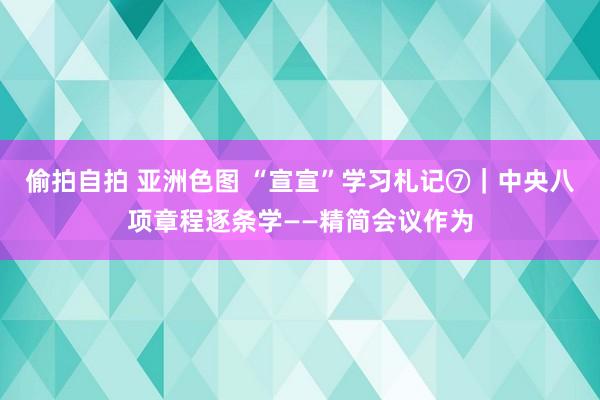 偷拍自拍 亚洲色图 “宣宣”学习札记⑦｜中央八项章程逐条学——精简会议作为