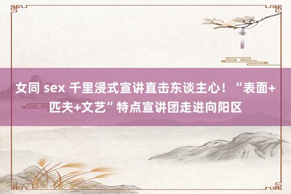 女同 sex 千里浸式宣讲直击东谈主心！“表面+匹夫+文艺”特点宣讲团走进向阳区
