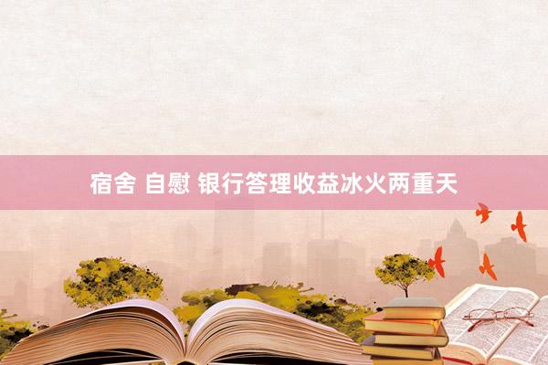 宿舍 自慰 银行答理收益冰火两重天