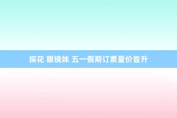 探花 眼镜妹 五一假期订票量价皆升