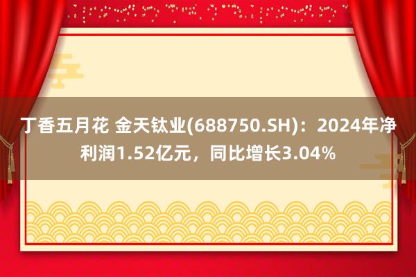 丁香五月花 金天钛业(688750.SH)：2024年净利润1.52亿元，同比增长3.04%