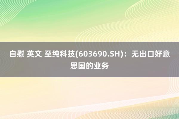 自慰 英文 至纯科技(603690.SH)：无出口好意思国的业务